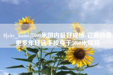 尉氏5000米国内最好成绩-它激励着更多年轻选手投身于5000米项目