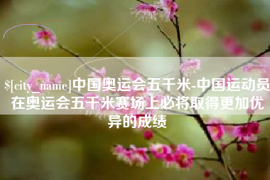 尉氏中国奥运会五千米-中国运动员在奥运会五千米赛场上必将取得更加优异的成绩