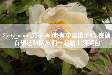 尉氏男子5000米有中国选手吗-赛前有想过和队友们一起站上领奖台