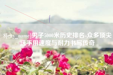 尉氏男子5000米历史排名-众多顶尖选手用速度与耐力书写传奇